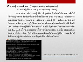  ระบบปฏิบัติการ DOS (Disk Operating System)
ระบบ DOS เป็ นระบบปฏิบัติการที่ถูกพัฒนาขึ้นโดยบริษัท IBM เพื่อให้
เป็ ระบบปฏิบัติการ สําหรับเครื่องพีซี ซึ่งตัวโปรแกรม DOS จะถูก Load หรืออ่านจาก
แผ่นดิสก์เข้าไปเก็บไว้ในหน่วย ความจําก่อน จากนั้น DOS จะไปทําหน้าที่เป็ น ผู้
ประสานงานต่าง ๆ ระหว่างผู้ใช้กับอุปกรณ์ คอมพิวเตอร์ทั้งหลายโดยอัตโนมัติ โดยที่
DOS จะรับคําสั่งจากผู้ใช้หรือโปรแกรมแล้ว นํ าไป ปฏิบัติตาม โดยการทํางานจะเป็ น
แบบ Text mode สั่งงานโดยการกดคําสั่งเข้าไปที่ซีพร็อม (C:>) ดังนั้น ผู้ใช้ระบบนี้จึง
ต้องจําคําสั่งต่าง ๆ ในการใช้งานจึงจะสามารถใช้งานได้ ระบบปฏิบัติการ DOS ถือได้
ว่าเป็ นระบบปฏิบัติการที่เก่าแก่. และปัจจุบันนี้มีการใช้งานน้อยมาก
อ้างอิง http://www4.csc.ku.ac.th/~b5340204758/lean5.html
 ระบบปฎิการคอมพิวเตอร์ (Computer strutrue and operation)
 