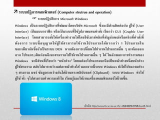  ระบบปฏิบัติการ Microsoft Windows
Windows เป็ นระบบปฏิบัติการที่พัฒนาโดยบริษัท Microsoft ซึ่งจะมีส่วนติดต่อกับ ผู้ใช้ (User
interface) เป็ นแบบกราฟิก หรือเป็ นระบบที่ใช้รูปภาพแทนคําสั่ง เรียกว่า GUI (Graphic User
Interface) โดยสามารถสั่งให้เครื่องทํางานได้โดยใช้เมาส์คลิกที่สัญลักษณ์หรือคลิกที่คําสั่งที่
ต้องการ ระบบนี้ อนุญาตให้ผู้ใช้สามารถใช้งานโปรแกรมได้มากกว่า 1 โปรแกรมใน
ขณะเดียวกันซึ่งถ้าเป็ นระบบ DOS หากต้องการเปลี่ยนไปทํางานโปรแกรมอื่น ๆ จะต้องออก
จาก โปรแกร,เดิมก่อนจึงจะสามารถไปใช้งานโปรแกรมอื่น ๆ ได้ ในลักษณะการทํางานของ
Windows จะมีส่วนที่เรียกว่า “หน้าต่าง” โดยแต่ละโปรแกรมจะถือเป็ นหน้าต่างหนึ่งหน้าต่าง
ผู้ใช้สามารถ สลับไปมาระหว่างแต่ละหน้าต่างได้ นอกจากนี้ระบบ Windows ยังให้โปรแกรมต่าง
ๆ สามารถ แชร์ ข้อมูลระหว่างกันได้ผ่านทางคลิปบรอด์ (Clipboard) ระบบ Windows ทําให้
ผู้ใช้ ทั่ว ๆไปสามารถทําความเข้าใจ เรียนรู้และใช้งานเครื่องคอมพิวเตอร์ได้ง่ายขึ้น
อ้างอิง http://www4.csc.ku.ac.th/~b5340204758/lean5.html
 ระบบปฎิการคอมพิวเตอร์ (Computer strutrue and operation)
 