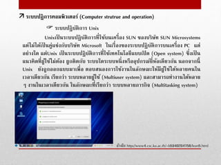  ระบบปฏิบัติการ Unix
Unixเป็ นระบบปฏิบัติการที่ใช้บนเครื่อง SUN ของบริษัท SUN Microsystems
แต่ไม่ได้เป็ นคู่แข่งกับบริษัท Microsoft ในเรื่องของระบบปฏิบัติการบนเครื่อง PC แต่
อย่างใด แต่Unix เป็ นระบบปฏิบัติการที่ใช้เทคโนโลยีแบบเปิ ด (Open system) ซึ่งเป็ น
แนวคิดที่ผู้ใช้ไม่ต้อง ผูกติดกับ ระบบใดระบบหนึ่งหรืออุปกรณ์ยี่ห้อเดียวกัน นอกจากนี้
Unix ยังถูกออกแบบมาเพื่อ ตอบสนองการใช้งานในลักษณะให้มีผู้ใช้ได้หลายคนใน
เวลาเดียวกัน เรียกว่า ระบบหลายผู้ใช้ (Multiuser system) และสามารถทํางานได้หลาย
ๆ งานในเวลาเดียวกัน ในลักษณะที่เรียกว่า ระบบหลายภารกิจ (Multitasking system)
อ้างอิง http://www4.csc.ku.ac.th/~b5340204758/lean5.html
 ระบบปฎิการคอมพิวเตอร์ (Computer strutrue and operation)
 