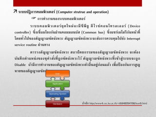  การทํางานของระบบคอมพิวเตอร์
ระบบคอมพิวเตอร์ยุคใหม่จะมีซีพียู ดีไวช์คอนโทรลเลอร์ (Device
controller) ซึ่งเชื่อมโยงกันผ่านคอมมอนบัส (Common bus) ซึ่งแชร์เมโมรีกันหน้าที่
โดยทั่วไปของสัญญาณขัดจังหวะ สัญญาณขัดจังหวะจะส่งการควบคุมไปยัง Interrupt
service routine ผ่านทาง
ตารางสัญญาณขัดจังหวะ สถาปัตยกรรมของสัญญาณขัดจังหวะ จะต้อง
บันทึกตําแหน่งของชุคําสั่งที่ถูกขัดจังหวะไว้ สัญญาณขัดจังหวะที่เข้าสู่ระบบจะถูก
Disable ถ้ามีการทํางานของสัญญาณขัดจังหวะตัวอื่นอยู่ก่อนแล้ว เพื่อป้ องกันการสูญ
หายของสัญญาณขัดจังหวะ
อ้างอิง http://www4.csc.ku.ac.th/~b5340204758/lean5.html
 ระบบปฎิการคอมพิวเตอร์ (Computer strutrue and operation)
 