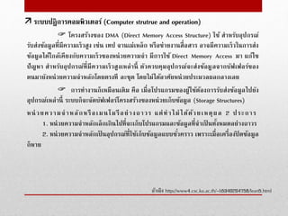  โครงสร้างของ DMA (Direct Memory Access Structure) ใช้ สําหรับอุปกรณ์
รับส่งข้อมูลที่มีความเร็วสูง เช่น เทป จานเม่เหล็ก หรือข่ายงานสื่อสาร อาจมีความเร็วในการส่ง
ข้อมูลได้ใกล้เคียงกับความเร็วของหน่วยความจํา มีการใช้ Direct Memory Access มา แก้ไข
ปัญหา สําหรับอุปกรณ์ที่มีความเร็วสูงเหล่านี้ ตัวควบคุมอุปกรณ์จะส่งข้อมูลจากบัฟเฟอร์ของ
ตนมายังหน่วยความจําหลักโดยตรงที ละชุด โดยไม่ได้อาศัยหน่วยประมวลผลกลางเลย
 การทํางานก็เหมือนเดิม คือ เมื่อโปรแกรมของผู้ใช้ต้องการรับส่งข้อมูลไปยัง
อุปกรณ์เหล่านี้ ระบบก็จะจัดบัฟเฟอร์โครงสร้างของหน่วยเก็บข้อมูล (Storage Structures)
หน่วยความจําหลักหรือเมนโมรีอย่างถาวร แต่ทําไม่ได้ด้วยเหตุผล 2 ประการ
1. หน่วยความจําหลักเล็กเกินไปที่จะเก็บโปรแกรมและข้อมูลที่จําเป็ นทั้งหมดอย่างถาวร
2. หน่วยความจําหลักเป็ นอุปกรณ์ที่ใช้เก็บข้อมูลแบบชั่วคราว เพราะเมื่อเครื่องปิ ดข้อมูล
ก็หาย
อ้างอิง http://www4.csc.ku.ac.th/~b5340204758/lean5.html
 ระบบปฎิการคอมพิวเตอร์ (Computer strutrue and operation)
 