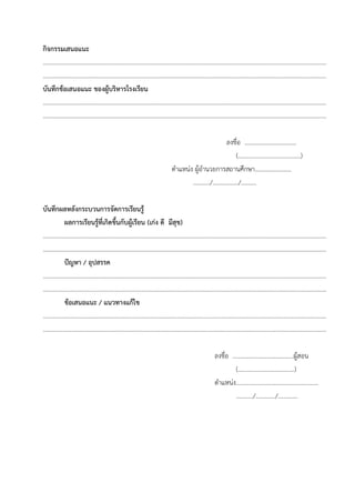 กิจกรรมเสนอแนะ
……………………………………………………………………………………………………………………………………………………………………
……………………………………………………………………………………………………………………………………………………………………
บันทึกข้อเสนอแนะ ของผู้บริหารโรงเรียน
……………………………………………………………………………………………………………………………………………………………………
……………………………………………………………………………………………………………………………………………………………………
ลงชื่อ …………………………….
(…………………..………..…….)
ตําแหน่ง ผู้อํานวยการสถานศึกษา……………………
………../……………../……….
บันทึกผลหลังกระบวนการจัดการเรียนรู้
ผลการเรียนรู้ที่เกิดขึ้นกับผู้เรียน (เก่ง ดี มีสุข)
……………………………………………………………………………………………………………………………………………………………………
………………….……………………………………………………………………………………………………..…………………………………………
ปัญหา / อุปสรรค
……………………………………………………………………………………………………………………………………………………………………
………………….……………………………………………………………………………………………………..…………………………………………
ข้อเสนอแนะ / แนวทางแก้ไข
……………………………………………………………………………………………………………………………………………………………………
………………….……………………………………………………………………………………………………..…………………………………………
ลงชื่อ ……………………………….…ผู้สอน
(……………………………….)
ตําแหน่ง………………………………………………
………../…………./………….
 