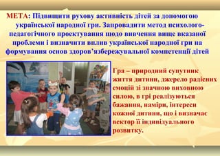  Гра – природний супутник
життя дитини, джерело радісних
емоцій зі значною виховною
силою, в грі реалізуються
бажання, наміри, інтереси
кожної дитини, що і визначає
вектор її індивідуального
розвитку.
МЕТА: Підвищити рухову активність дітей за допомогою
української народної гри. Запровадити метод психолого-
педагогічного проектування щодо вивчення вище вказаної
проблеми і визначити вплив української народної гри на
формування основ здоров’язбережувальної компетенції дітей
 