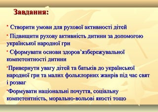 Завдання:Завдання:
 Створити умови для рухової активності дітейСтворити умови для рухової активності дітей
 Підвищити рухову активність дитини за допомогоюПідвищити рухову активність дитини за допомогою
української народної гриукраїнської народної гри
 Сформувати основи здоров’язбережувальноїСформувати основи здоров’язбережувальної
компетентності дитиникомпетентності дитини
Привернути увагу дітей та батьків до українськоїПривернути увагу дітей та батьків до української
народної гри та малих фольклорних жанрів під час святнародної гри та малих фольклорних жанрів під час свят
і розвагі розваг
Формувати національні почуття, соціальнуФормувати національні почуття, соціальну
компетентність, морально-вольові якості тощокомпетентність, морально-вольові якості тощо
 
