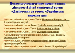 Психолого-педагогічне проектуванняПсихолого-педагогічне проектування
діяльності дітей санаторної групидіяльності дітей санаторної групи
«Дзвіночки» за темою «Українська«Дзвіночки» за темою «Українська
народна гра»народна гра»

МОТИВАЦІЙНИЙ ДЕНЬ. 1 ДЕНЬМОТИВАЦІЙНИЙ ДЕНЬ. 1 ДЕНЬ Тема.Тема. Подорож в історію гри.Подорож в історію гри.
Як реалізувати задум?Як реалізувати задум?

ІНФОРМАЦІЙНИЙ. 2 ДЕНЬІНФОРМАЦІЙНИЙ. 2 ДЕНЬ Тема:Тема: На бабусиному подвірНа бабусиному подвір’’її

ІНФОРМАЦІЙНИЙ. 3 ДЕНЬІНФОРМАЦІЙНИЙ. 3 ДЕНЬ Тема:Тема: Вийду, вийду у лісокВийду, вийду у лісок

ІНФОРМАЦІЙНИЙ. 4 ДЕНЬІНФОРМАЦІЙНИЙ. 4 ДЕНЬ Тема:Тема: Дідусеві забавлянкиДідусеві забавлянки

УЗАГАЛЬНЮЮЧО-РЕПРОДУКТИВНИЙ. 5 ДЕНЬУЗАГАЛЬНЮЮЧО-РЕПРОДУКТИВНИЙ. 5 ДЕНЬ Тема:Тема: ГратисьГратись
радісно усім.радісно усім. Вікторина.Вікторина.

ТВОРЧИЙ. 6 ДЕНЬТВОРЧИЙ. 6 ДЕНЬ РозвагаРозвага «Розважаємося, як колись наші«Розважаємося, як колись наші
пращури це робили»пращури це робили»

РЕФЛЕКСІЙНО-ОЦІНЮВАЛЬНИЙ. 7 ДЕНЬРЕФЛЕКСІЙНО-ОЦІНЮВАЛЬНИЙ. 7 ДЕНЬ Тема: “В країні гри”Тема: “В країні гри”
 