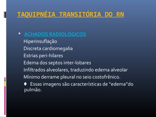 TAQUIPNÉIA TRANSITÓRIA DO RN
 ACHADOS RADIOLÓGICOS
Hiperinsuflação
Discreta cardiomegalia
Estrias peri-hilares
Edema dos septos inter-lobares
Infiltrados alveolares, traduzindo edema alveolar
Mínimo derrame pleural no seio costofrênico.
♦ Essas imagens são características de “edema”do
pulmão.
 