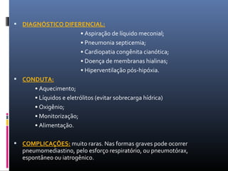  DIAGNÓSTICO DIFERENCIAL:
• Aspiração de líquido meconial;
• Pneumonia septicemia;
• Cardiopatia congênita cianótica;
• Doença de membranas hialinas;
• Hiperventilação pós-hipóxia.
 CONDUTA:
• Aquecimento;
• Líquidos e eletrólitos (evitar sobrecarga hídrica)
• Oxigênio;
• Monitorização;
• Alimentação.
 COMPLICAÇÕES: muito raras. Nas formas graves pode ocorrer
pneumomediastino, pelo esforço respiratório, ou pneumotórax,
espontâneo ou iatrogênico.
 