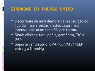 SÍNDROME DO PULMÃO ÚMIDO
 Decorrente de uma demora da reabsorção do
líquido intra-alveolar, nestes casos mais
intensa, pois ocorre em RN pré-termo.
 Sinais clínicos: taquipnéia, gemência, TIC e
BAN.
 Suporte ventilatório: CPAP ou VM c/ PEEP
entre 5 a 6 mmHg
 