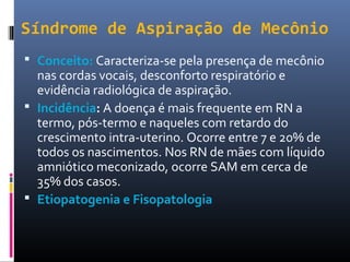 Síndrome de Aspiração de Mecônio
 Conceito: Caracteriza-se pela presença de mecônio
nas cordas vocais, desconforto respiratório e
evidência radiológica de aspiração.
 Incidência: A doença é mais frequente em RN a
termo, pós-termo e naqueles com retardo do
crescimento intra-uterino. Ocorre entre 7 e 20% de
todos os nascimentos. Nos RN de mães com líquido
amniótico meconizado, ocorre SAM em cerca de
35% dos casos.
 Etiopatogenia e Fisopatologia
 