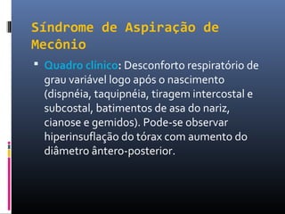 Síndrome de Aspiração de
Mecônio
 Quadro clínico: Desconforto respiratório de
grau variável logo após o nascimento
(dispnéia, taquipnéia, tiragem intercostal e
subcostal, batimentos de asa do nariz,
cianose e gemidos). Pode-se observar
hiperinsuflação do tórax com aumento do
diâmetro ântero-posterior.
 