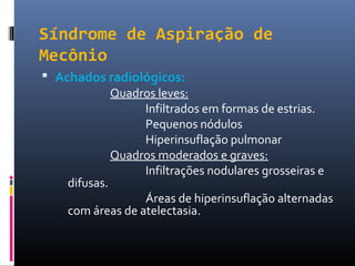 Síndrome de Aspiração de
Mecônio
 Achados radiológicos:
Quadros leves:
Infiltrados em formas de estrias.
Pequenos nódulos
Hiperinsuflação pulmonar
Quadros moderados e graves:
Infiltrações nodulares grosseiras e
difusas.
Áreas de hiperinsuflação alternadas
com áreas de atelectasia.
 