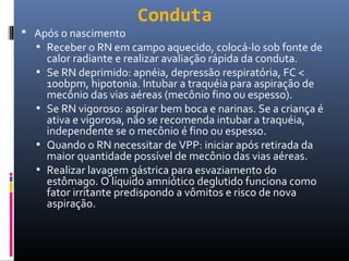 Conduta
 Após o nascimento
• Receber o RN em campo aquecido, colocá-lo sob fonte de
calor radiante e realizar avaliação rápida da conduta.
• Se RN deprimido: apnéia, depressão respiratória, FC <
100bpm, hipotonia. Intubar a traquéia para aspiração de
mecônio das vias aéreas (mecônio fino ou espesso).
• Se RN vigoroso: aspirar bem boca e narinas. Se a criança é
ativa e vigorosa, não se recomenda intubar a traquéia,
independente se o mecônio é fino ou espesso.
• Quando o RN necessitar de VPP: iniciar após retirada da
maior quantidade possível de mecônio das vias aéreas.
• Realizar lavagem gástrica para esvaziamento do
estômago. O líquido amniótico deglutido funciona como
fator irritante predispondo a vômitos e risco de nova
aspiração.
 