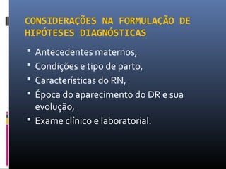 CONSIDERAÇÕES NA FORMULAÇÃO DE
HIPÓTESES DIAGNÓSTICAS
 Antecedentes maternos,
 Condições e tipo de parto,
 Características do RN,
 Época do aparecimento do DR e sua
evolução,
 Exame clínico e laboratorial.
 