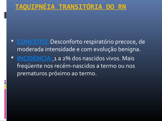 TAQUIPNÉIA TRANSITÓRIA DO RN
 CONCEITO: Desconforto respiratório precoce, de
moderada intensidade e com evolução benigna.
 INCIDÊNCIA: 1 a 2% dos nascidos vivos. Mais
freqüente nos recém-nascidos a termo ou nos
prematuros próximo ao termo.
 