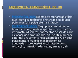 TAQUIPNÉIA TRANSITÓRIA DO RN
 FISIOPATOLOGIA: Edema pulmonar transitório
que resulta da reabsorção retardada do líquido
pulmonar fetal pelo sistema linfático.
 QUADRO CLÍNICO: Taquipnéia nas primeiras
horas de vida, gemidos expiratórios e retrações
intercostais discretas, batimentos de asa de nariz
e cianose não pronunciada. A ausculta pulmonar
é normal e raramente necessitam de FiO2 > 40%
para manter uma oxigenação sistêmica
adequada. O processo é autolimitado, com
resolução, na maioria das vezes, em 24 a 72h.
 