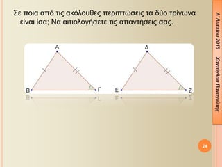 Σε ποια από τις ακόλουθες περιπτώσεις τα δύο τρίγωνα
είναι ίσα; Να αιτιολογήσετε τις απαντήσεις σας.
24
 