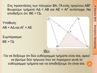 1. Στις προεκτάσεις των πλευρών ΒΑ, ΓΑ ενός τριγώνου ΑΒΓ
θεωρούμε τμήματα ΑΔ = ΑΒ και ΑΕ = ΑΓ αντίστοιχα. Να
αποδείξετε ότι: ΒΕ = ΓΔ.
Υπόθεση:
ΑΒ = ΑΔ και ΑΓ = ΑΕ
Συμπέρασμα:
ΒΕ = ΓΔ
Ιδέα
Για να δείξουμε ότι δύο ευθύγραμμα τμήματα είναι ίσα, αρκεί
να βρούμε δύο τρίγωνα που να περιέχουν αυτά τα
ευθύγραμμα τμήματα και να αποδείξουμε ότι είναι ίσα. 28
 