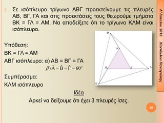 2. Σε ισόπλευρο τρίγωνο ΑΒΓ προεκτείνουμε τις πλευρές
ΑΒ, ΒΓ, ΓΑ και στις προεκτάσεις τους θεωρούμε τμήματα
ΒΚ = ΓΛ = ΑΜ. Να αποδείξετε ότι το τρίγωνο ΚΛΜ είναι
ισόπλευρο.
Υπόθεση:
ΒΚ = ΓΛ = ΑΜ
ΑΒΓ ισόπλευρο: α) ΑΒ = ΒΓ = ΓΑ
Συμπέρασμα:
ΚΛΜ ισόπλευρο
Ιδέα
Αρκεί να δείξουμε ότι έχει 3 πλευρές ίσες.
30
ˆ ˆ ˆ) 60
      
 