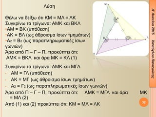 Συγκρίνω τα τρίγωνα: ΑΜΚ και ΜΓΛ
• ΑΜ = ΓΛ (υπόθεση)
• ΑΚ = ΜΓ (ως άθροισμα ίσων τμημάτων)
• Α2 = Γ2 (ως παραπληρωματικές ίσων γωνιών)
Άρα από Π – Γ – Π, προκύπτει ότι: ΑΜΚ = ΜΓΛ και άρα ΜΚ
= ΜΛ (2)
Από (1) και (2) προκύπτει ότι: ΚΜ = ΜΛ = ΛΚ 32
Λύση
Θέλω να δείξω ότι ΚΜ = ΜΛ = ΛΚ
Συγκρίνω τα τρίγωνα: ΑΜΚ και ΒΚΛ
•ΑΜ = ΒΚ (υπόθεση)
•ΑΚ = ΒΛ (ως άθροισμα ίσων τμημάτων)
•Α2 = Β2 (ως παραπληρωματικές ίσων
γωνιών)
Άρα από Π – Γ – Π, προκύπτει ότι:
ΑΜΚ = ΒΚΛ και άρα ΜΚ = ΚΛ (1)
 