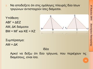 33
3. Να αποδείξετε ότι στις ομόλογες πλευρές δύο ίσων
τριγώνων αντιστοιχούν ίσες διάμεσοι.
Υπόθεση:
ΑΒΓ = ΔΕΖ
ΑΜ, ΔΚ διάμεσοι
ΒΜ = ΜΓ και ΚΕ = ΚΖ
Συμπέρασμα:
ΑΜ = ΔΚ
Ιδέα
Αρκεί να δείξω ότι δύο τρίγωνα, που περιέχουν τις
διαμέσους, είναι ίσα.
 