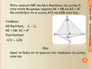 35
4. Έστω τρίγωνο ΑΒΓ και ΑΔ η διχοτόμος της γωνίας Α
στην οποία θεωρούμε τμήματα ΑΕ = ΑΒ και ΑΖ = ΑΓ.
Να αποδείξετε ότι οι γωνίες ΑΓΕ και ΑΖΒ είναι ίσες.
Υπόθεση:
ΑΔ διχοτόμος :
ΑΕ = ΑΒ, ΑΖ = ΑΓ
Συμπέρασμα:
Ιδέα
Αρκεί να δείξω ότι τα τρίγωνα που περιέχουν τις γωνίες
είναι ίσα.
1 2
ˆ ˆ  
ˆ ˆ  
 