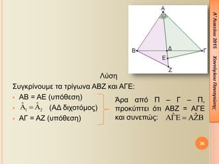 Λύση
Συγκρίνουμε τα τρίγωνα ΑΒΖ και ΑΓΕ:
 ΑΒ = ΑΕ (υπόθεση)
 (ΑΔ διχοτόμος)
 ΑΓ = ΑΖ (υπόθεση)
36
1 2
ˆ ˆ  
Άρα από Π – Γ – Π,
προκύπτει ότι ΑΒΖ = ΑΓΕ
και συνεπώς: ˆ ˆ  
 