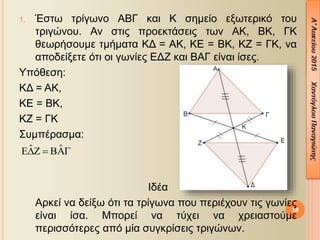 38
1. Έστω τρίγωνο ΑΒΓ και Κ σημείο εξωτερικό του
τριγώνου. Αν στις προεκτάσεις των ΑΚ, ΒΚ, ΓΚ
θεωρήσουμε τμήματα ΚΔ = ΑΚ, ΚΕ = ΒΚ, ΚΖ = ΓΚ, να
αποδείξετε ότι οι γωνίες ΕΔΖ και ΒΑΓ είναι ίσες.
Υπόθεση:
ΚΔ = ΑΚ,
ΚΕ = ΒΚ,
ΚΖ = ΓΚ
Συμπέρασμα:
Ιδέα
Αρκεί να δείξω ότι τα τρίγωνα που περιέχουν τις γωνίες
είναι ίσα. Μπορεί να τύχει να χρειαστούμε
περισσότερες από μία συγκρίσεις τριγώνων.
ˆ ˆ  
 