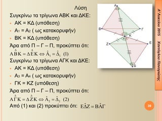 Λύση
Συγκρίνω τα τρίγωνα ΑΒΚ και ΔΚΕ:
 ΑΚ = ΚΔ (υπόθεση)
 Α1 = Α2 ( ως κατακορυφήν)
 ΒΚ = ΚΔ (υπόθεση)
Άρα από Π – Γ – Π, προκύπτει ότι:
Συγκρίνω τα τρίγωνα ΑΓΚ και ΔΚΕ:
 ΑΚ = ΚΔ (υπόθεση)
 Α3 = Α4 ( ως κατακορυφήν)
 ΓΚ = ΚΖ (υπόθεση)
Άρα από Π – Γ – Π, προκύπτει ότι:
Από (1) και (2) προκύπτει ότι: 39
1 1
ˆ ˆ (1)
 
      
2 2
ˆ ˆ (2)
 
       
ˆ ˆ  
 