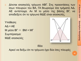 41
2. Δίνεται ισοσκελές τρίγωνο ΑΒΓ. Στις προεκτάσεις των
ίσων πλευρών του ΒΑ, ΓΑ θεωρούμε ίσα τμήματα ΑΔ,
ΑΕ αντίστοιχα. Αν Μ το μέσο της βάσης ΒΓ, να
αποδείξετε ότι το τρίγωνο ΜΔΕ είναι ισοσκελές.
Υπόθεση:
ΑΔ = ΑΕ
Μ μέσο ΒΓ ⇔ ΒΜ = ΜΓ
Συμπέρασμα:
ΜΔΕ ισοσκελές
Ιδέα
Αρκεί να δείξω ότι το τρίγωνο έχει δύο ίσες πλευρές
 