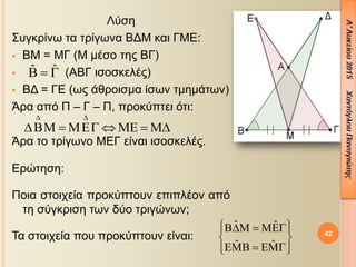 Λύση
Συγκρίνω τα τρίγωνα ΒΔΜ και ΓΜΕ:
 ΒΜ = ΜΓ (Μ μέσο της ΒΓ)
 (ΑΒΓ ισοσκελές)
 ΒΔ = ΓΕ (ως άθροισμα ίσων τμημάτων)
Άρα από Π – Γ – Π, προκύπτει ότι:
Άρα το τρίγωνο ΜΕΓ είναι ισοσκελές.
Ερώτηση:
Ποια στοιχεία προκύπτουν επιπλέον από
τη σύγκριση των δύο τριγώνων;
Τα στοιχεία που προκύπτουν είναι: 42
ˆ ˆ  
 
      
ˆ ˆ
ˆ ˆ
    
 
    
 