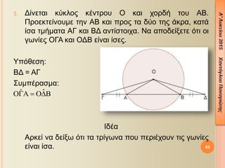 43
3. Δίνεται κύκλος κέντρου Ο και χορδή του ΑΒ.
Προεκτείνουμε την ΑΒ και προς τα δύο της άκρα, κατά
ίσα τμήματα ΑΓ και ΒΔ αντίστοιχα. Να αποδείξετε ότι οι
γωνίες ΟΓΑ και ΟΔΒ είναι ίσες.
Υπόθεση:
ΒΔ = ΑΓ
Συμπέρασμα:
Ιδέα
Αρκεί να δείξω ότι τα τρίγωνα που περιέχουν τις γωνίες
είναι ίσα.
ˆˆ  
 