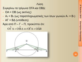 Λύση
Συγκρίνω τα τρίγωνα ΟΓΑ και ΟΒΔ:
 ΟΑ = ΟΒ (ως ακτίνες)
 Α2 = Β2 (ως παραπληρωματικές των ίσων γωνιών Α1 = Β1)
 ΑΓ = ΒΔ (υπόθεση)
Άρα από Π – Γ – Π, προκύπτει ότι:
44
ˆˆ
 
      
 