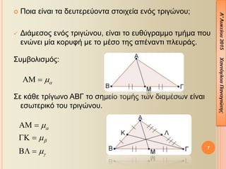  Ποια είναι τα δευτερεύοντα στοιχεία ενός τριγώνου;
 Διάμεσος ενός τριγώνου, είναι το ευθύγραμμο τμήμα που
ενώνει μία κορυφή με το μέσο της απέναντι πλευράς.
Συμβολισμός:
Σε κάθε τρίγωνο ΑΒΓ το σημείο τομής των διαμέσων είναι
εσωτερικό του τριγώνου.
7
 






 
 
 
 