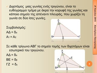 8
 Διχοτόμος μιας γωνίας ενός τριγώνου, είναι το
ευθύγραμμο τμήμα με άκρα την κορυφή της γωνίας και
κάποιο σημείο της απέναντι πλευράς, που χωρίζει τη
γωνία σε δύο ίσες γωνίες.
Συμβολισμός:
ΑΔ = δα
Α1 = Α2
Σε κάθε τρίγωνο ΑΒΓ το σημείο τομής των διχοτόμων είναι
εσωτερικό του τριγώνου.
ΑΔ = δα
ΒΕ = δβ
ΓΖ = δγ
 