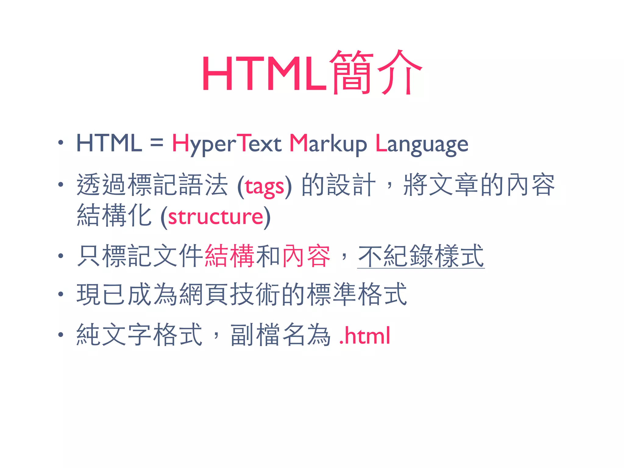 HTML簡介
• HTML = HyperText Markup Language
• 透過標記語法 (tags) 的設計，將⽂文章的內容
結構化 (structure)
• 只標記⽂文件結構和內容，不紀錄樣式
• 現已成為網⾴頁技術的標準格式
• 純⽂文字格式，副檔名為 .html
 