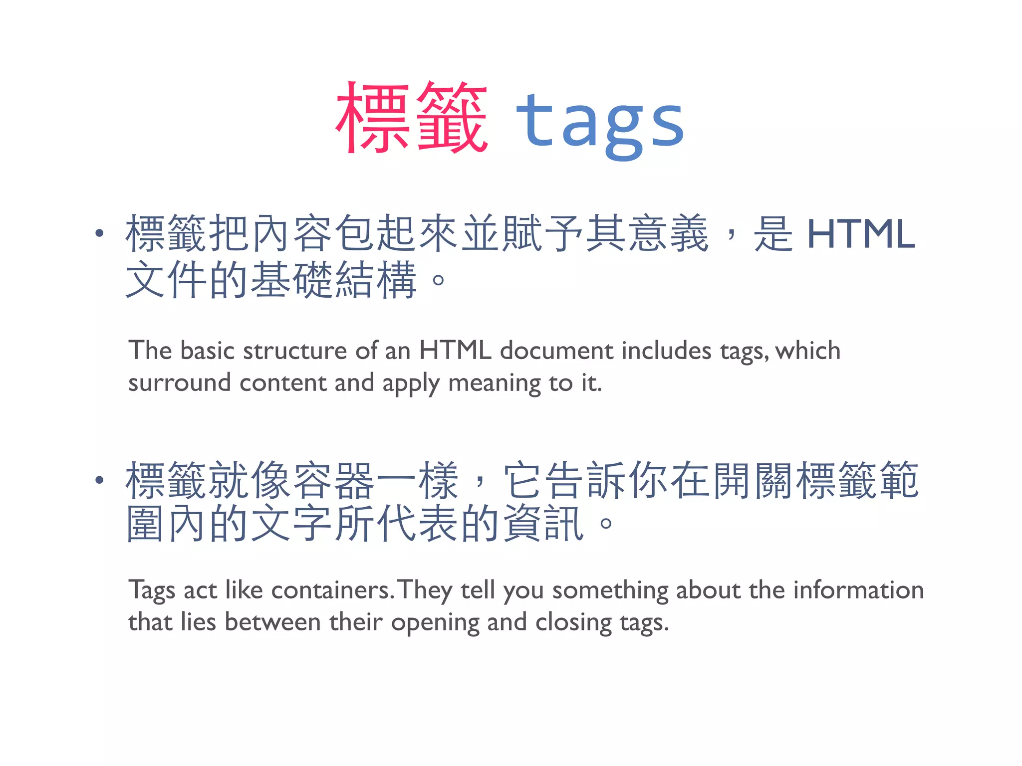標籤 tags
• 標籤把內容包起來並賦予其意義，是 HTML
⽂文件的基礎結構。
• 標籤就像容器⼀一樣，它告訴你在開關標籤範
圍內的⽂文字所代表的資訊。
The basic structure of an HTML document includes tags, which
surround content and apply meaning to it.
Tags act like containers.They tell you something about the information
that lies between their opening and closing tags.
 
