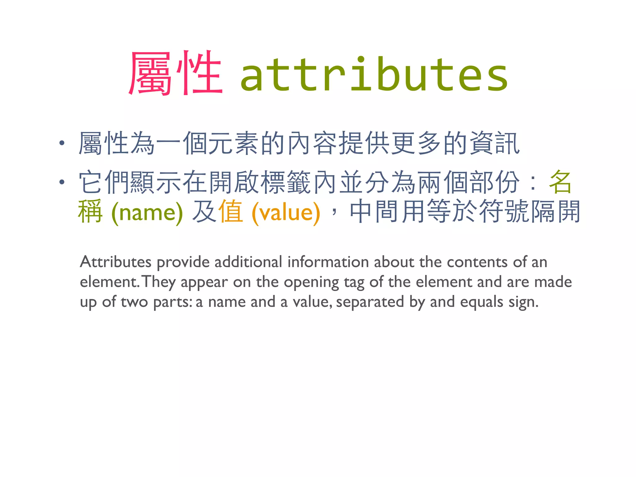 屬性 attributes
• 屬性為⼀一個元素的內容提供更多的資訊
• 它們顯⽰示在開啟標籤內並分為兩個部份：名
稱 (name) 及值 (value)，中間⽤用等於符號隔開
Attributes provide additional information about the contents of an
element.They appear on the opening tag of the element and are made
up of two parts: a name and a value, separated by and equals sign.
 