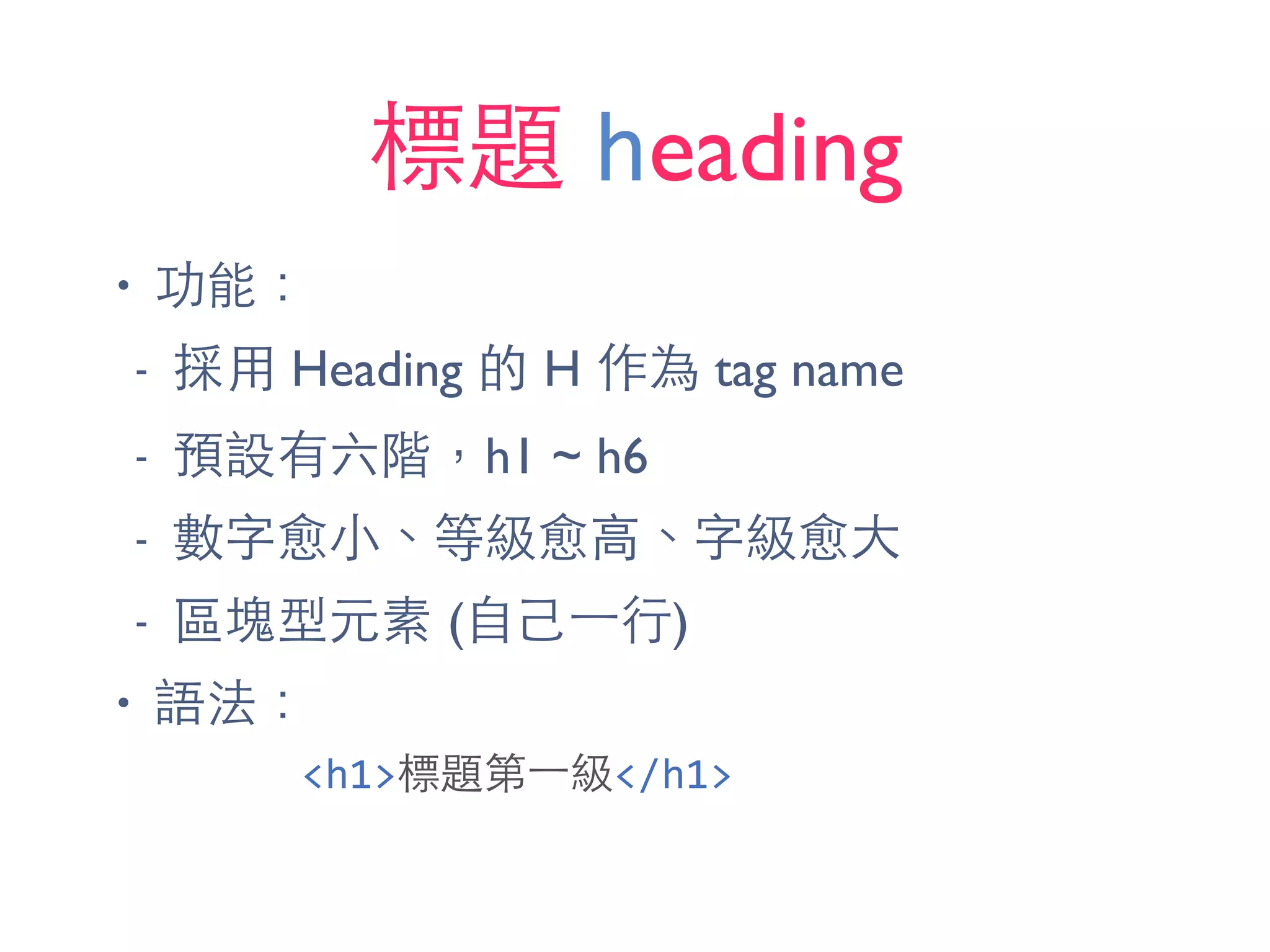 標題 heading
• 功能：
- 採⽤用 Heading 的 H 作為 tag name
- 預設有六階，h1 ~ h6
- 數字愈⼩小、等級愈⾼高、字級愈⼤大
- 區塊型元素 (⾃自⼰己⼀一⾏行)
• 語法：
<h1>標題第⼀一級</h1>
 