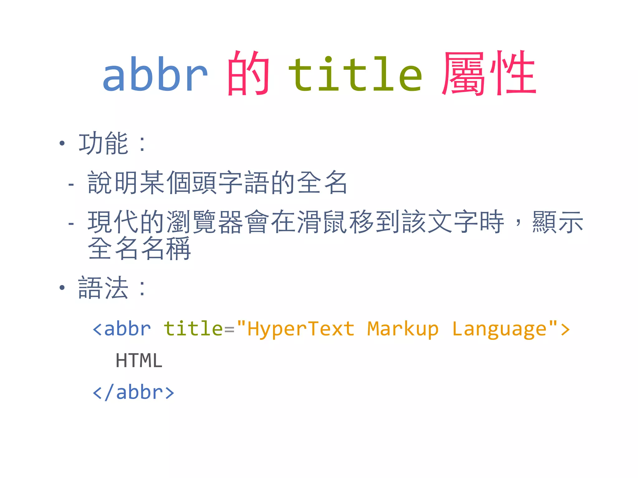 abbr 的 title 屬性
• 功能：
- 說明某個頭字語的全名
- 現代的瀏覽器會在滑⿏鼠移到該⽂文字時，顯⽰示
全名名稱
• 語法：
<abbr	
  title="HyperText	
  Markup	
  Language">	
  
	
  	
  HTML	
  
</abbr>
 