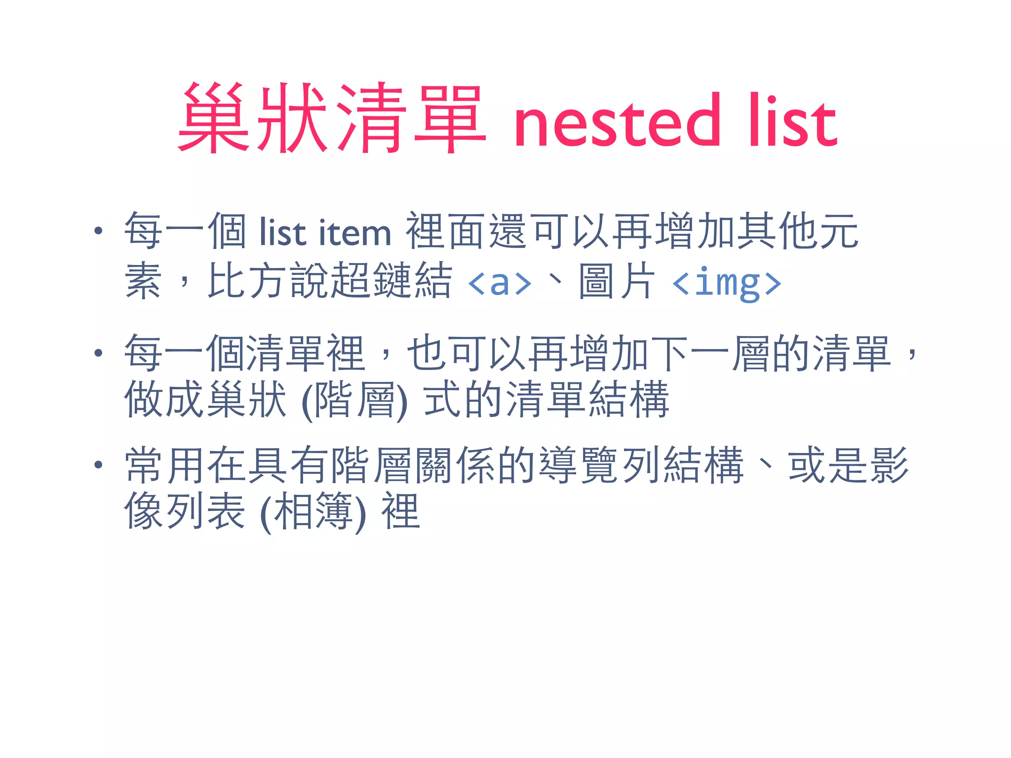 巢狀清單 nested list
• 每⼀一個 list item 裡⾯面還可以再增加其他元
素，⽐比⽅方說超鏈結 <a>、圖⽚片 <img>
• 每⼀一個清單裡，也可以再增加下⼀一層的清單，
做成巢狀 (階層) 式的清單結構
• 常⽤用在具有階層關係的導覽列結構、或是影
像列表 (相簿) 裡
 