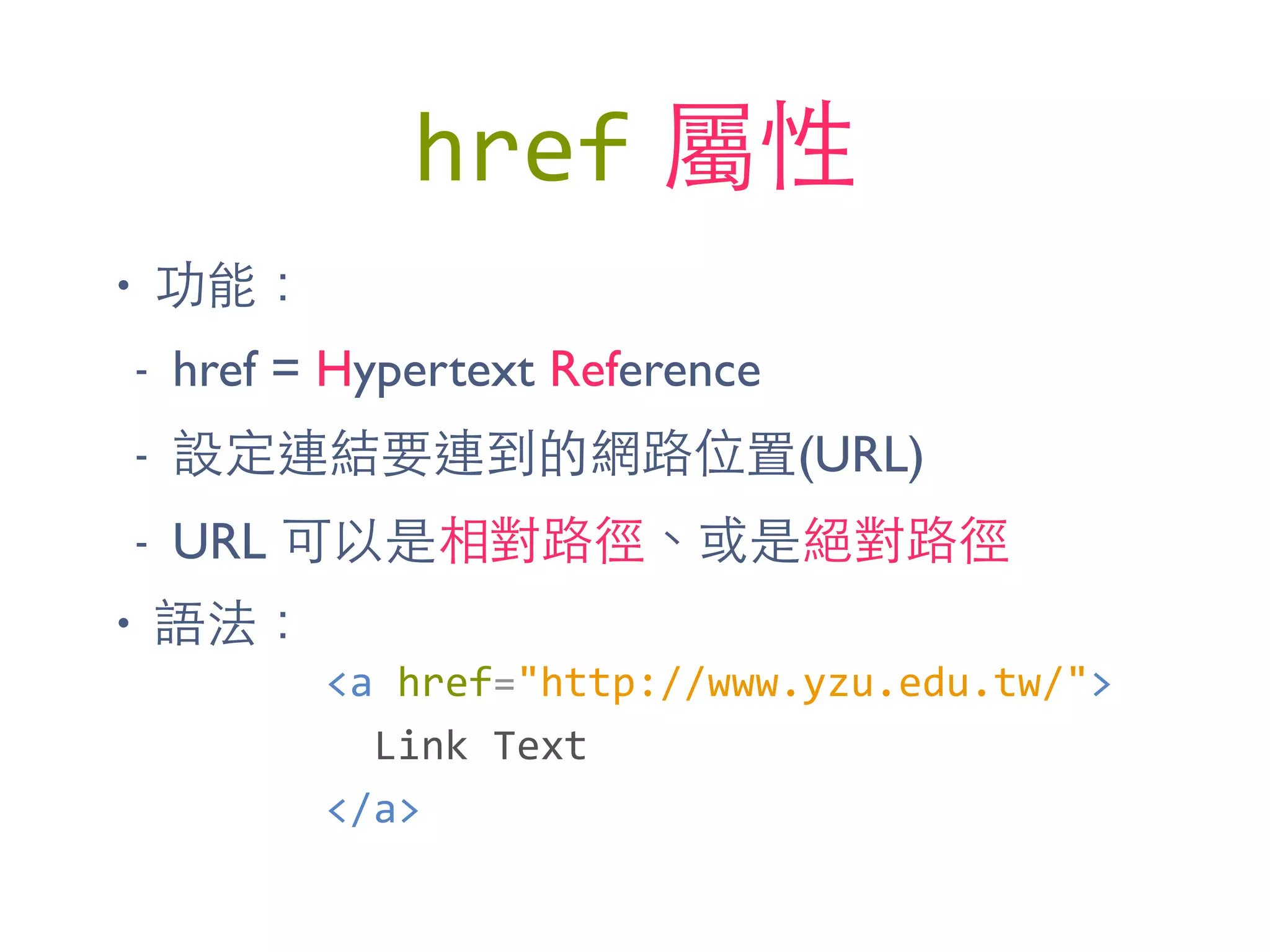 href 屬性
• 功能：
- href = Hypertext Reference
- 設定連結要連到的網路位置(URL)
- URL 可以是相對路徑、或是絕對路徑
• 語法：
<a	
  href="http://www.yzu.edu.tw/">	
  
	
  	
  Link	
  Text	
  
</a>
 