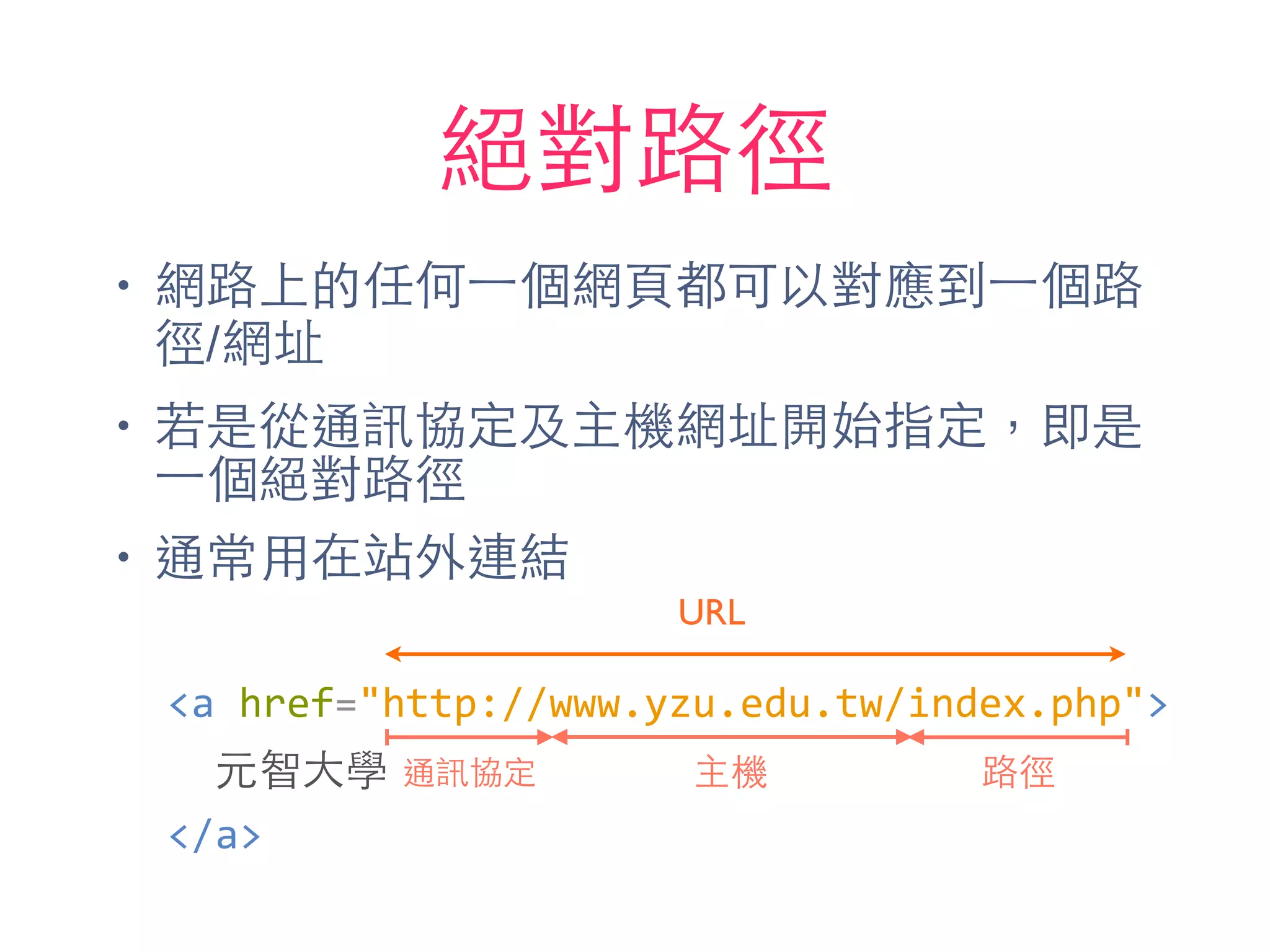 絕對路徑
• 網路上的任何⼀一個網⾴頁都可以對應到⼀一個路
徑/網址
• 若是從通訊協定及主機網址開始指定，即是
⼀一個絕對路徑
• 通常⽤用在站外連結
通訊協定 主機 路徑
URL
<a	
  href="http://www.yzu.edu.tw/index.php">	
  
	
  	
  元智⼤大學	
  
</a>
 