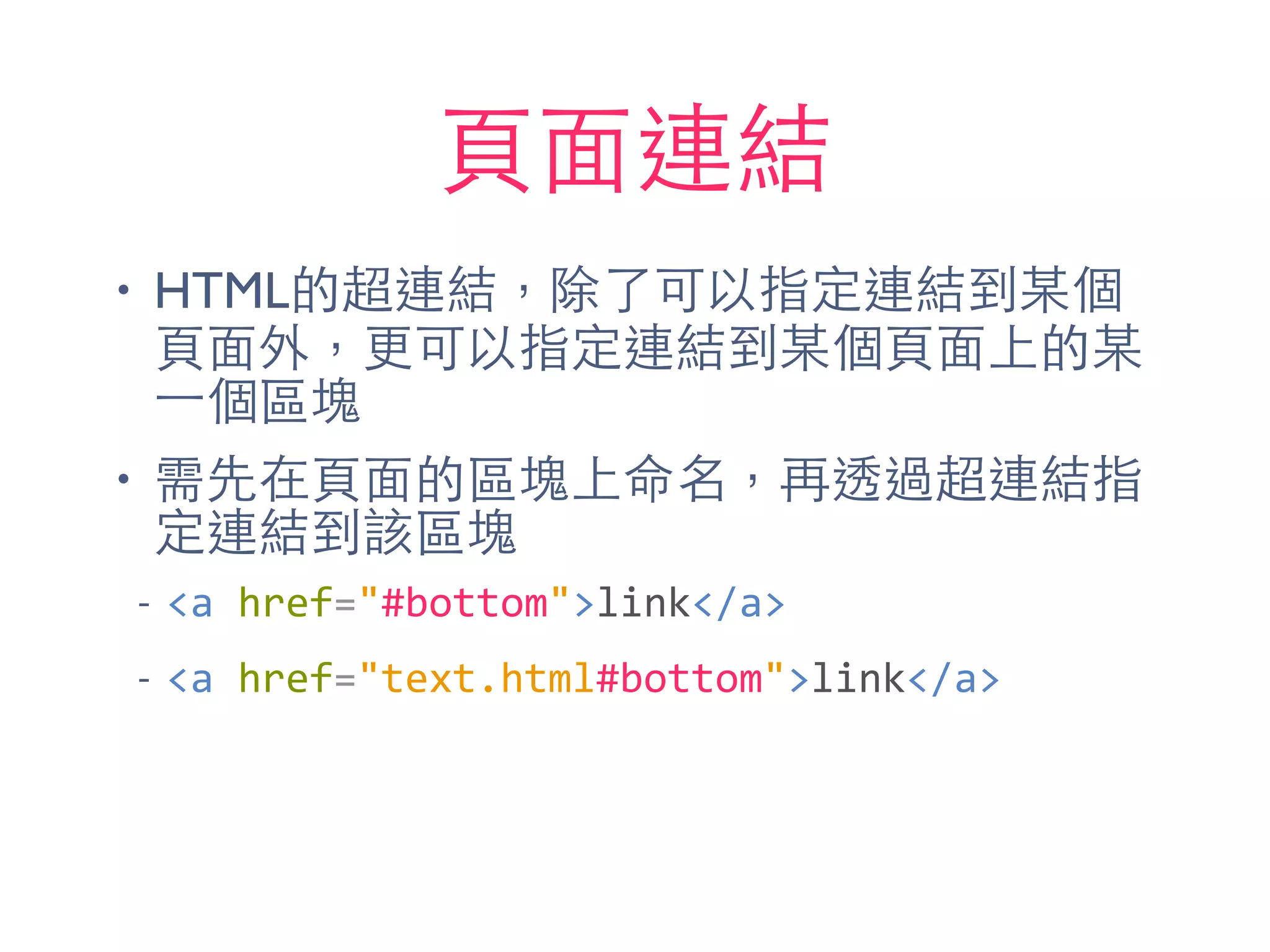 ⾴頁⾯面連結
• HTML的超連結，除了可以指定連結到某個
⾴頁⾯面外，更可以指定連結到某個⾴頁⾯面上的某
⼀一個區塊
• 需先在⾴頁⾯面的區塊上命名，再透過超連結指
定連結到該區塊
-­‐ <a	
  href="#bottom">link</a>	
  
-­‐ <a	
  href="text.html#bottom">link</a>
 