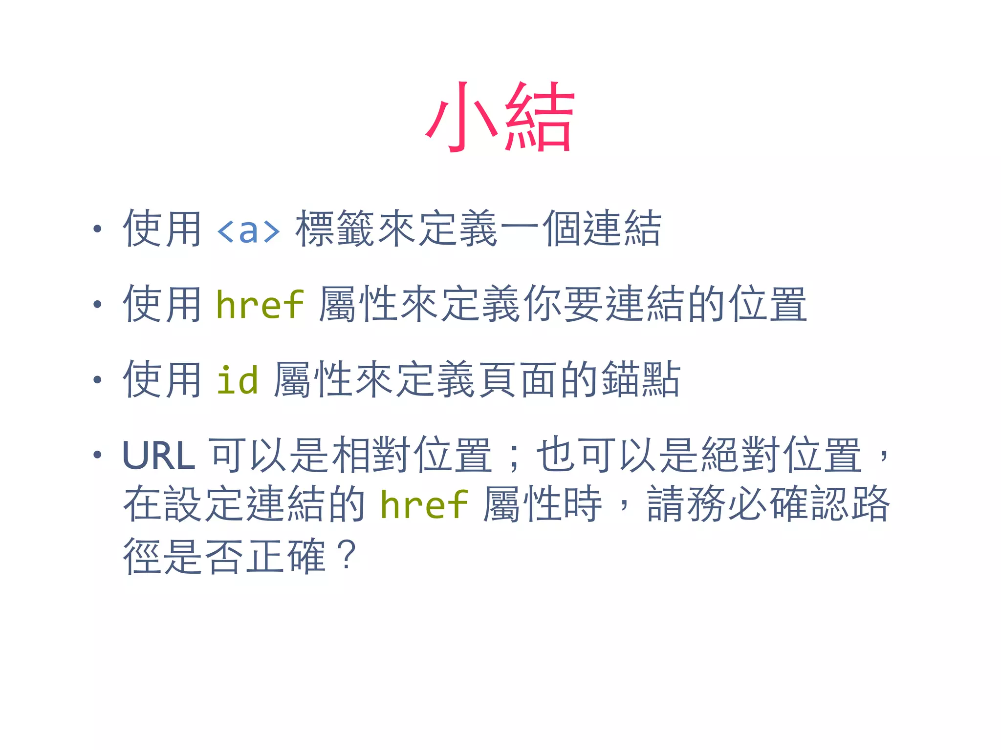 ⼩小結
• 使⽤用 <a> 標籤來定義⼀一個連結
• 使⽤用 href 屬性來定義你要連結的位置
• 使⽤用 id 屬性來定義⾴頁⾯面的錨點
• URL 可以是相對位置；也可以是絕對位置，
在設定連結的 href 屬性時，請務必確認路
徑是否正確？
 