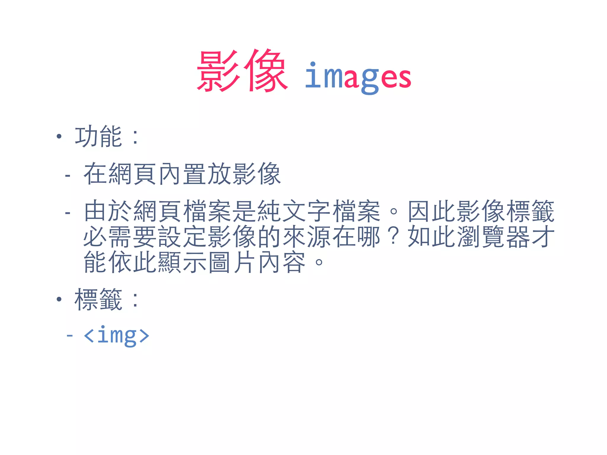 影像 images
• 功能：
- 在網⾴頁內置放影像
- 由於網⾴頁檔案是純⽂文字檔案。因此影像標籤
必需要設定影像的來源在哪？如此瀏覽器才
能依此顯⽰示圖⽚片內容。
• 標籤：
-­‐ <img>
 