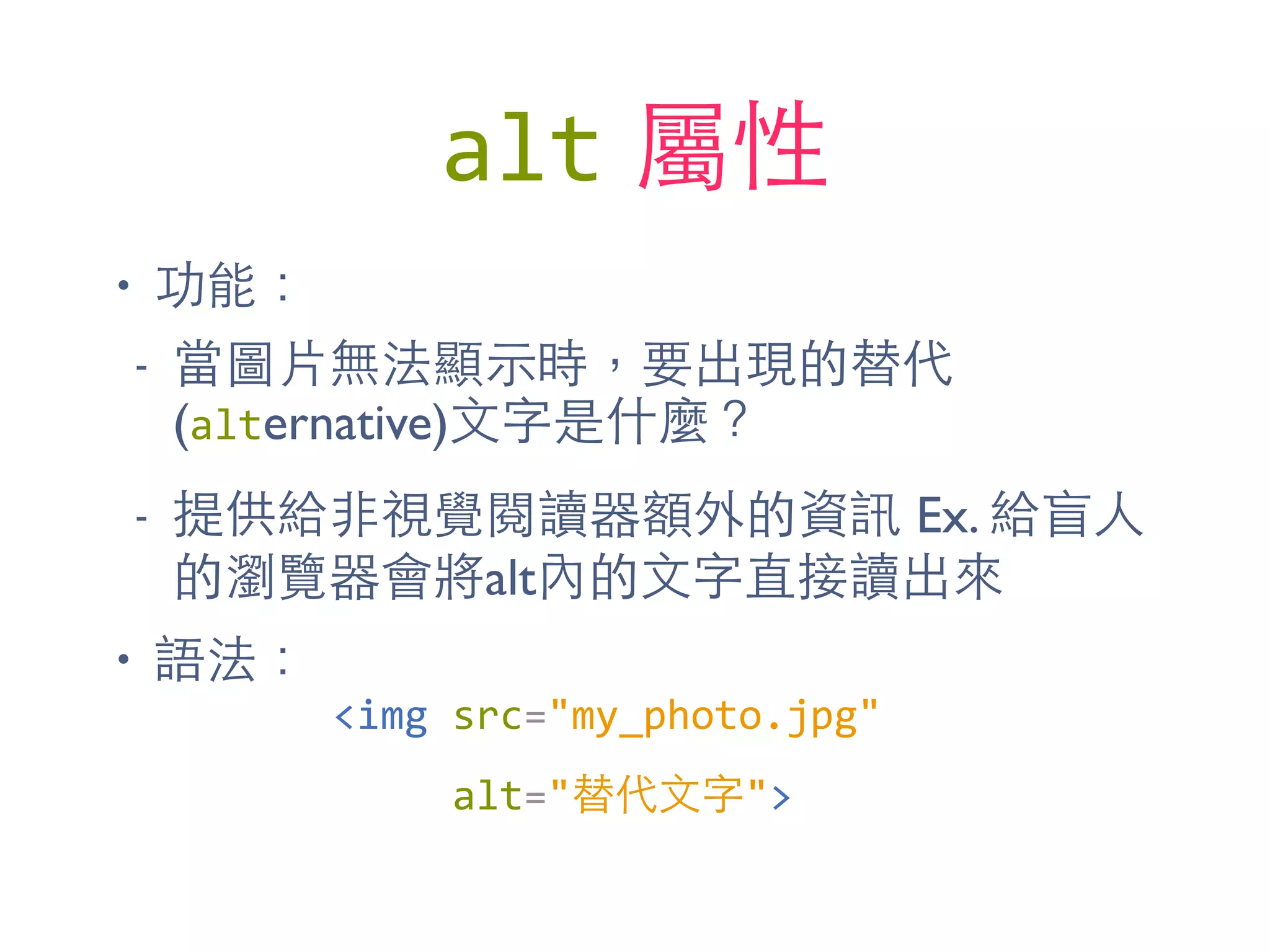 alt 屬性
• 功能：
- 當圖⽚片無法顯⽰示時，要出現的替代
(alternative)⽂文字是什麼？
- 提供給⾮非視覺閱讀器額外的資訊 Ex. 給盲⼈人
的瀏覽器會將alt內的⽂文字直接讀出來
• 語法：
<img	
  src="my_photo.jpg"	
  
	
  	
  	
  	
  	
  alt="替代⽂文字">
 