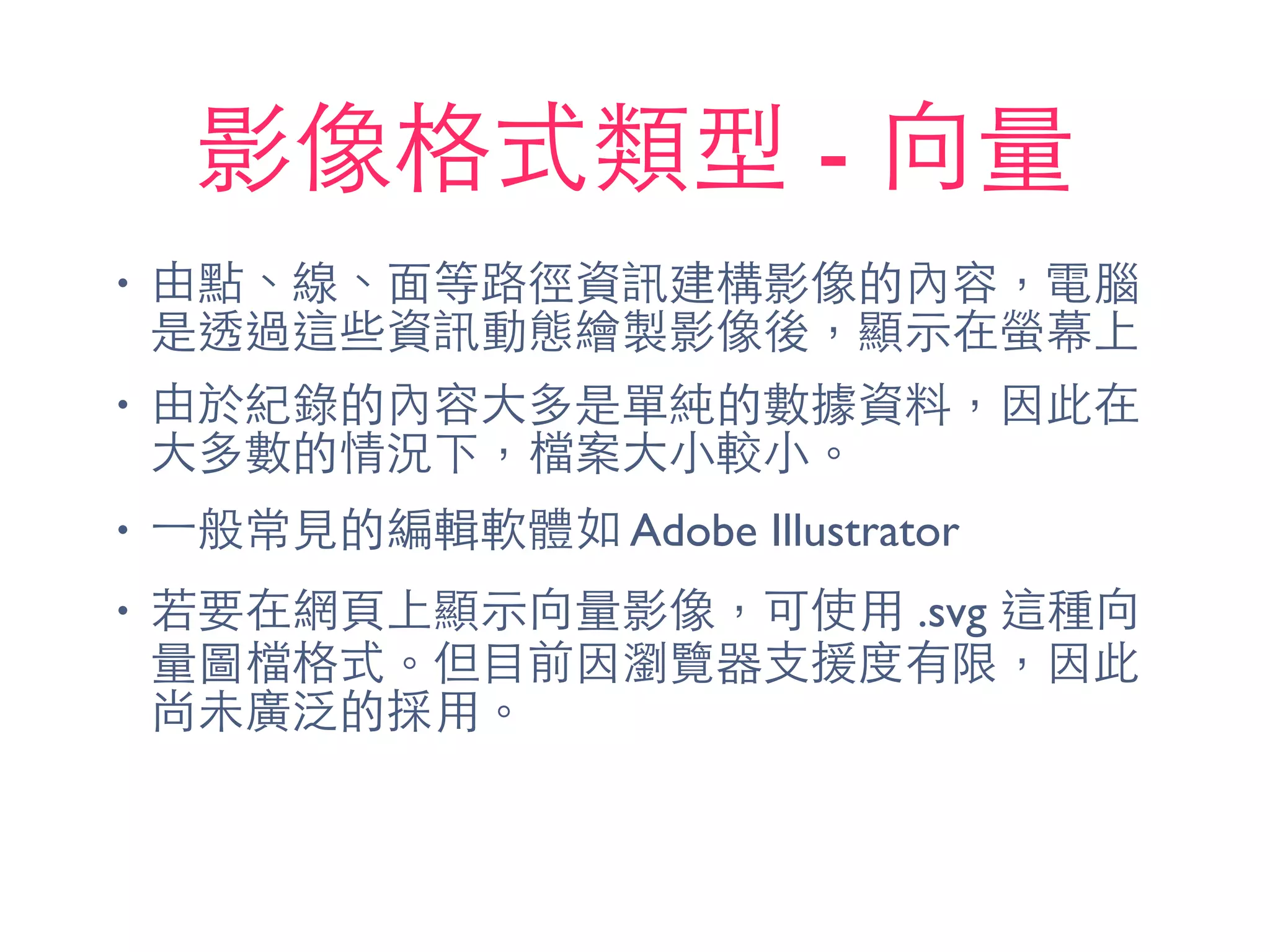 影像格式類型 - 向量
• 由點、線、⾯面等路徑資訊建構影像的內容，電腦
是透過這些資訊動態繪製影像後，顯⽰示在螢幕上
• 由於紀錄的內容⼤大多是單純的數據資料，因此在
⼤大多數的情況下，檔案⼤大⼩小較⼩小。
• ⼀一般常⾒見的編輯軟體如 Adobe Illustrator
• 若要在網⾴頁上顯⽰示向量影像，可使⽤用 .svg 這種向
量圖檔格式。但⺫⽬目前因瀏覽器⽀支援度有限，因此
尚未廣泛的採⽤用。
 