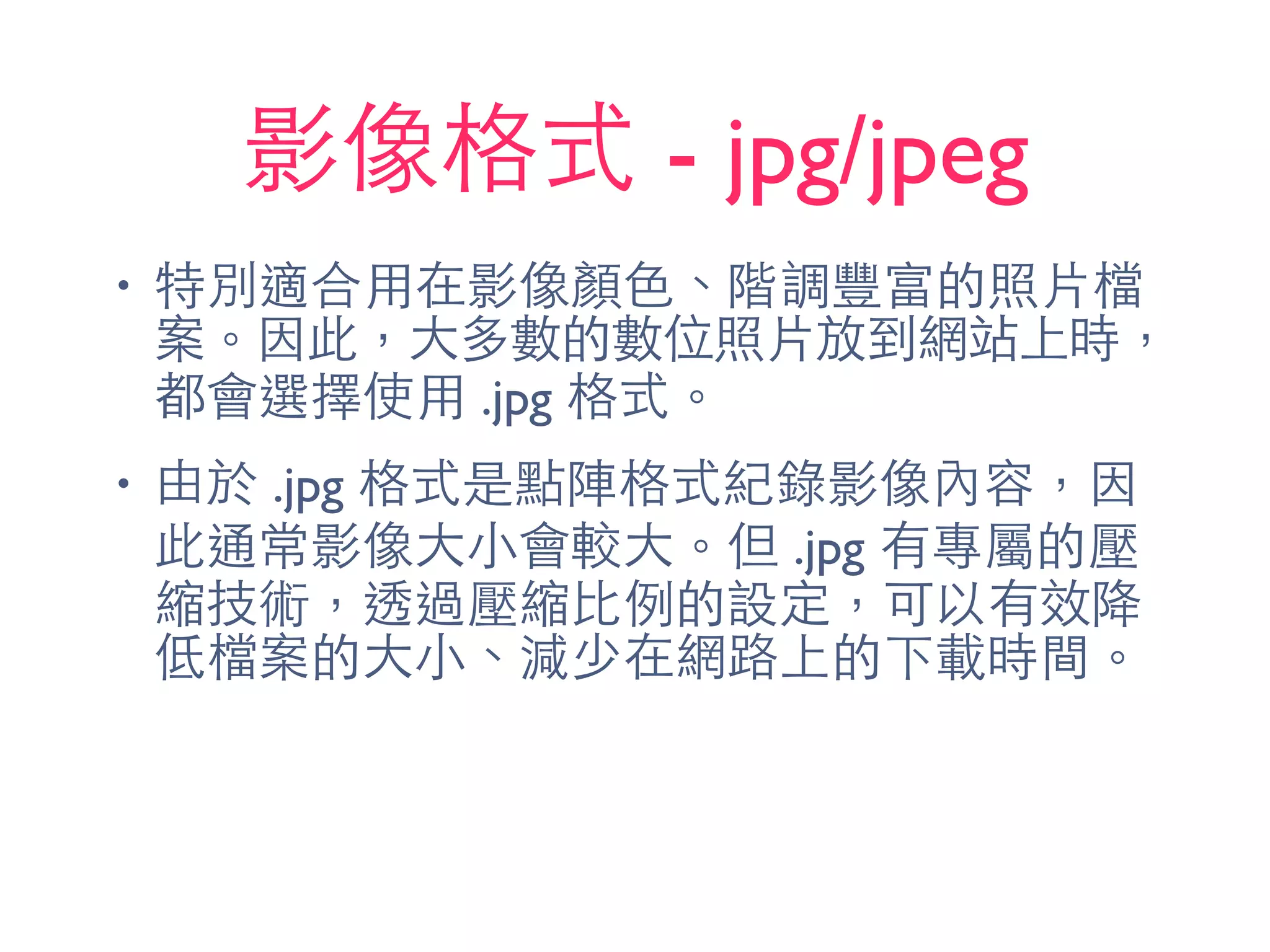 影像格式 - jpg/jpeg
• 特別適合⽤用在影像顏⾊色、階調豐富的照⽚片檔
案。因此，⼤大多數的數位照⽚片放到網站上時，
都會選擇使⽤用 .jpg 格式。
• 由於 .jpg 格式是點陣格式紀錄影像內容，因
此通常影像⼤大⼩小會較⼤大。但 .jpg 有專屬的壓
縮技術，透過壓縮⽐比例的設定，可以有效降
低檔案的⼤大⼩小、減少在網路上的下載時間。
 