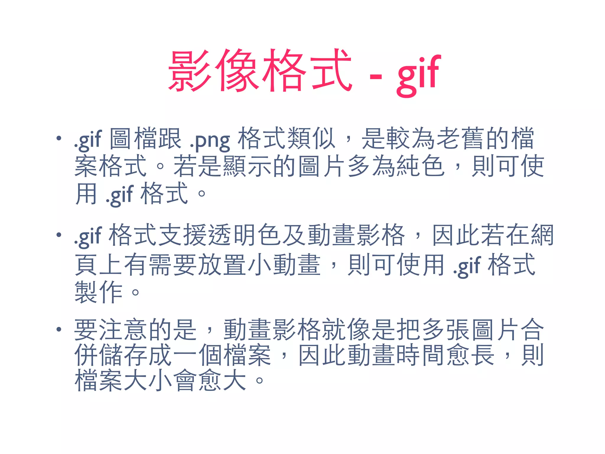 影像格式 - gif
• .gif 圖檔跟 .png 格式類似，是較為⽼老舊的檔
案格式。若是顯⽰示的圖⽚片多為純⾊色，則可使
⽤用 .gif 格式。
• .gif 格式⽀支援透明⾊色及動畫影格，因此若在網
⾴頁上有需要放置⼩小動畫，則可使⽤用 .gif 格式
製作。
• 要注意的是，動畫影格就像是把多張圖⽚片合
併儲存成⼀一個檔案，因此動畫時間愈⻑⾧長，則
檔案⼤大⼩小會愈⼤大。
 