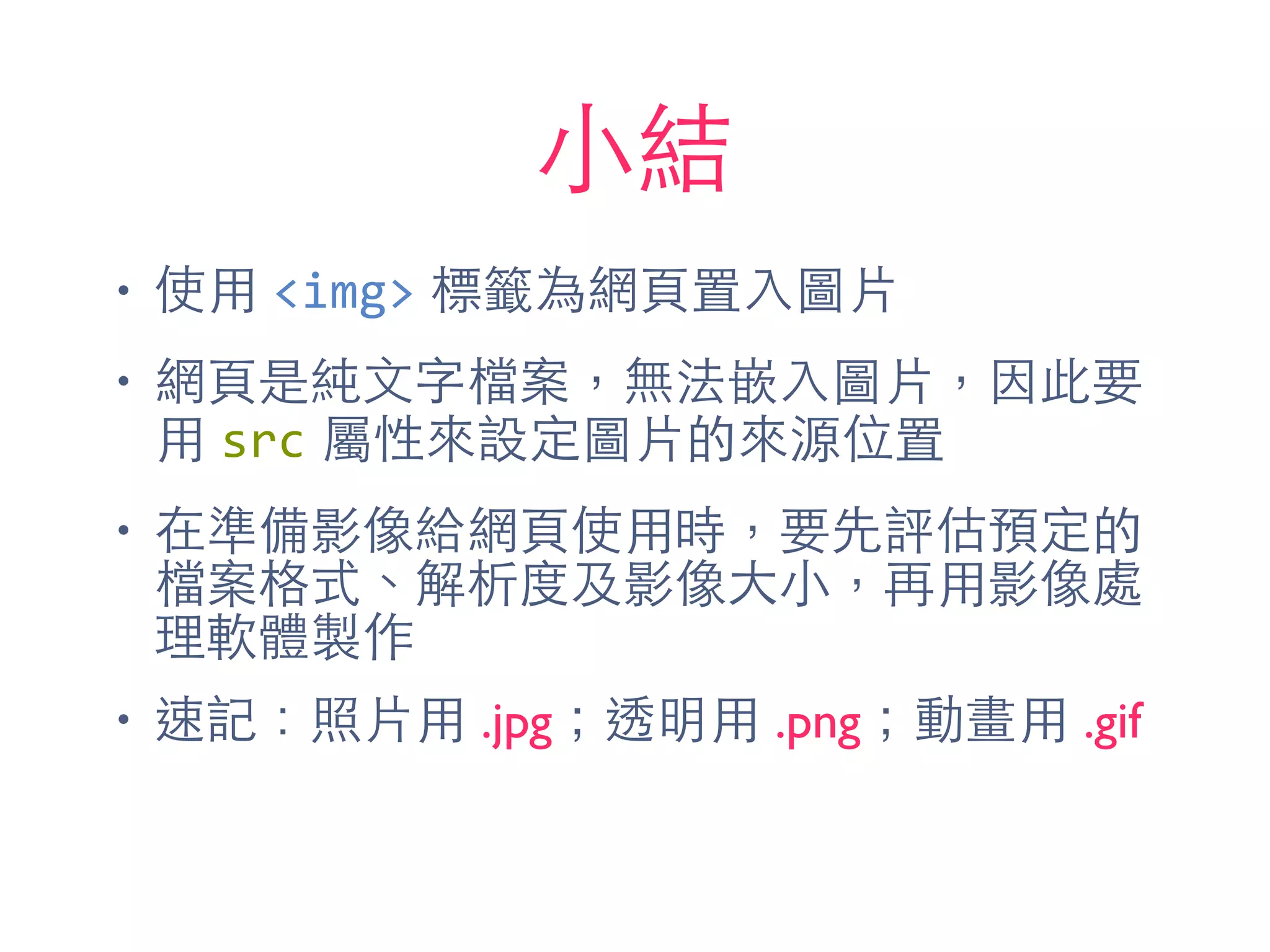 ⼩小結
• 使⽤用 <img> 標籤為網⾴頁置⼊入圖⽚片
• 網⾴頁是純⽂文字檔案，無法嵌⼊入圖⽚片，因此要
⽤用 src 屬性來設定圖⽚片的來源位置
• 在準備影像給網⾴頁使⽤用時，要先評估預定的
檔案格式、解析度及影像⼤大⼩小，再⽤用影像處
理軟體製作
• 速記：照⽚片⽤用 .jpg；透明⽤用 .png；動畫⽤用 .gif
 